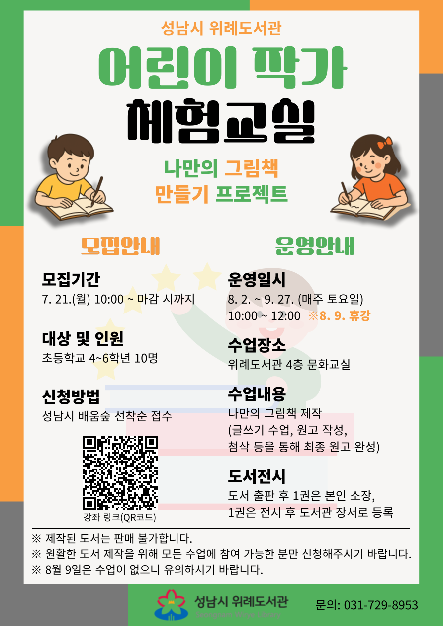 성남시 위례도서관 <어린이 작가 체험교실> 수강생 모집 안내 ▷ 접수기간: 7. 21.(월) 10:00 ~ 마감 시까지 ▷ 대상 및 인원: 초등학생 4~6학년 10명 ▷ 접수방법 : 성남시 평생학습 포털 ‘배움숲‘ 선착순 접수 https://sugang.seongnam.go.kr/ilms/learning/learningDetail.do?learning_id=LEARNING_00489638 ※ 배움숲 회원가입 후 수강하는 어린이의 ID로 수강신청  ▷ 운영일시: 8. 2.(토) ~ 9. 27.(토)(매주 토요일) 10:00~12:00 (※8월 9일 휴강) ▷ 수업장소: 위례도서관 4층 문화교실 ▷ 수업내용: 나만의 그림책 제작(글쓰기 수업, 원고 작성, 첨삭 등을 통해 최종 원고 완성) ▷ 도서전시: 도서 출판 후 1권은 본인 소장, 1권은 전시 후 도서관 장서로 등록  [접수 시 유의사항] ▷ 배움숲 홈페이지에 회원가입이 되어 있어야 합니다. ▷ 반드시 수강할 어린이 ID로 신청하여 주시기 바랍니다. ▷ 제작된 도서는 판매 불가합니다. ▷ 원활한 도서 제작을 위해 모든 수업에 참여 가능한 분만 신청해주시기 바랍니다. ▷ 8월 9일은 수업이 없습니다. ▷ 상기 일정 및 내용은 사정에 따라 변경될 수 있습니다. ▷ 기타 자세한 사항은 강의계획서를 참고하시기 바랍니다.  ▷ 문의: 위례도서관팀 031-729-8953