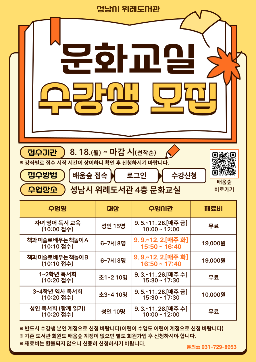 위례도서관 2025년 하반기 문화교실 및 독서회 수강생 모집 ○운영기간: 2025. 9. 3(수) ~ 12. 2.(화) [과목별 12회차] (※강좌별 수업기간 상이)  ○수강료: 무료(단, 재료비는 본인 부담)  ○접수기간: 2025. 8. 18.(월) ~ 마감 시까지 (※강좌별 접수 시작시간 상이)  ○접수방법: 배움숲(https://sugang.seongnam.go.kr/)*온라인 선착순 접수  ※기존 도서관 회원이라도 배움숲 계정이 없으면 별도 회원가입 후 수강신청  ○문의: 위례도서관팀 031-729-8953  ＃프로그램별 세부내용   강의명	대상	일정	접수 시작시간 문화교실	자녀 영어독서교육	성인 15명	9. 5. ~ 11. 28.(매주 금) 10:00~12:00	10:00~  책과 미술로 배우는 책놀이 A	6-7세 8명	9. 9. ~ 12. 2.(매주 화) 15:50-16:40	10:10~  책과 미술로 배우는 책놀이 B	6-7세 8명	9. 9. ~ 12. 2.(매주 화) 16:50-17:40	10:10~ 독서회	1-2학년 독서회	초1-2 10명	9. 3. ~ 11. 26.(매주 수) 15:30-17:30	10:20~  3-4학년 역사 독서회	초3-4 10명	9. 5. ~ 11. 28.(매주 금) 15:30~17:30	10:20~  성인독서회(함께 읽기)	성인 10명	9. 3. ~ 11. 26.(매주 수) 10:00-12:00	10:20~ ★접수 시 유의사항 - 반드시 수강생 본인 계정으로 신청 바랍니다. - 유아 및 어린이 수강생도 반드시 접수 전날까지 배움숲 회원가입을 완료해야 당일 원활하게 신청가능  - 각 강좌별 강의계획서 및 재료비 등은 배움숲 강의 계획서 참고  - 강좌별 모집인원이 50% 미만일 경우 폐강될 수 있음 - 재료비는 환불되지 않으니 신중히 신청하시기 바랍니다.