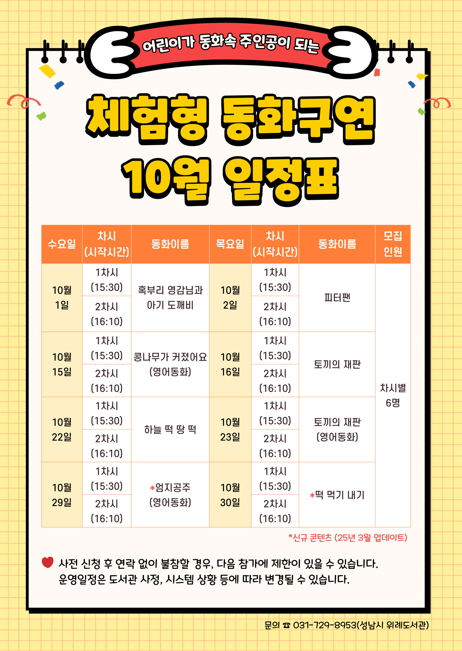 수요일	동 화	목요일	 동 화	인 원 10월 1일	1차	혹부리 영감님과 아기 도깨비	10월 2일	1차	피터팬	각 6명 2차	2차 10월 15일	1차	콩나무가 커졌어요 (영어동화)	10월 16일	1차	토끼의 재판 2차	2차 10월 22일	1차	하늘 떡 땅 떡	10월 23일	1차	토끼의 재판 (영어동화) 2차	2차 10월 29일	1차	엄지공주 (영어동화)	10월 30일	1차	떡 먹기 내기 2차	2차   ★ 접수 시 유의사항 ☆ 배움숲 홈페이지에 회원가입이 되어 있어야 합니다. ☆ 반드시 수강할 어린이 ID로 신청하여 주시기 바랍니다. ☆ 상기 일정 및 내용은 사정에 따라 변경될 수 있습니다. ☆ 사전 신청 후 연락없이 불참할 경우, 다음 참가에 제한이 있을 수 있습니다. 운영일정은 도서관 사정, 시스템 상황 등에 따라 변경될 수 있습니다.  ☆ 수업시간은 대개 30~40분 내외입니다. 운영 컨텐츠에 따라 운영시간에 다소 차이가 있을 수 있습니다. 