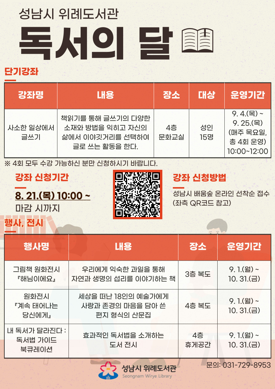   2025년 독서의 달 운영 안내 행사기간 : 2025. 9. 1.(월) ~ 9. 30.(화) 강좌 접수기간 : 2025. 8. 21.(목) 10:00 ~ 마감 시 강좌 접수방법 : 성남시 평생학습 통합 플랫폼 '배움숲' 온라인 선착순 접수 https://sugang.seongnam.go.kr/ ※ 반드시 수강생 본인의 ID로 신청해야 합니다. 수강료: 무료 문의전화 : 031-729-8953 자세한 강의 내용은 '배움숲' 강의계획서를 꼭 참고해주세요. 상기 일정 및 내용은 사정에 따라 변경될 수 있습니다. 운영내용  단기강좌: 사소한 일상에서 글쓰기(배움숲 바로가기) - 대상: 성인 15명 - 내용: 책읽기를 통해 글쓰기의 다양한 소재와 방법을 익히고 자신의 삶에서 이야깃거리를 선택하여 글로 쓰는 활동을 한다. - 운영기간: 9. 4.(목) ~ 9. 25.(목) (매주 목요일, 총 4회 운영) - 수업시간: 10:00 ~ 12:00  그림책 원화전시 『해님이에요』 - 내용: 우리에게 익숙한 과일을 통해 자연과 생명의 섭리를 이야기하는 책 - 전시장소: 3층 복도 - 전시기간: 9. 1.(월) ~ 10. 31.(금)  원화전시 『계속 태어나는 당신에게』 - 내용: 세상을 떠난 18인의 예술가에게 사랑과 존경의 마음을 담아 쓴 편지 형식의 산문집 - 전시장소: 4층 복도 - 전시기간: 9. 1.(월) ~ 10. 31.(금)  내 독서가 달라진다: 독서법 가이드 북큐레이션 - 내용: 효과적인 독서법을 소개하는 도서 전시 - 전시장소: 4층 휴게공간 - 전시기간: 9. 1.(월) ~ 10. 31.(금)  [접수 시 유의사항]  ▷ 배움숲 홈페이지에 회원가입이 되어 있어야 합니다. ▷ 반드시 수강생 본인의 ID로 신청하여 주시기 바랍니다. ▷ 상기 일정 및 내용은 사정에 따라 변경될 수 있습니다. 문의: 031-729-8953