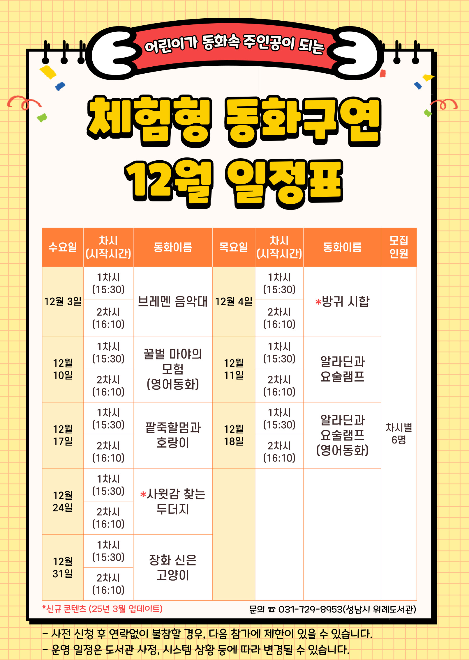 수요일 동 화 목요일 동 화 인 원 12월 3일 1차 브레멘 음악대 12월 4일 1차 방귀 시합 각 6명 2차 2차 12월 10일 1차 꿀벌 마야의 모험 (영어동화) 12월 11일 1차 알라딘과 요술램프 2차 2차 12월 17일 1차 팥죽할멈과 호랑이 12월 18일 1차 알라딘과 요술램프 (영어동화) 2차 2차 12월 24일 1차 사윗감 찾는 두더지 2차 12월 31일 1차 장화 신은 고양이 2차 ★ 접수 시 유의사항 ☆ 배움숲 홈페이지에 회원가입이 되어 있어야 합니다. ☆ 반드시 수강할 어린이 ID로 신청하여 주시기 바랍니다. ☆ 상기 일정 및 내용은 사정에 따라 변경될 수 있습니다. ☆ 사전 신청 후 연락없이 불참할 경우, 다음 참가에 제한이 있을 수 있습니다. 운영일정은 도서관 사정, 시스템 상황 등에 따라 변경될 수 있습니다. ☆ 수업시간은 대개 30~40분 내외입니다. 운영 컨텐츠에 따라 운영시간에 다소 차이가 있을 수 있습니다.