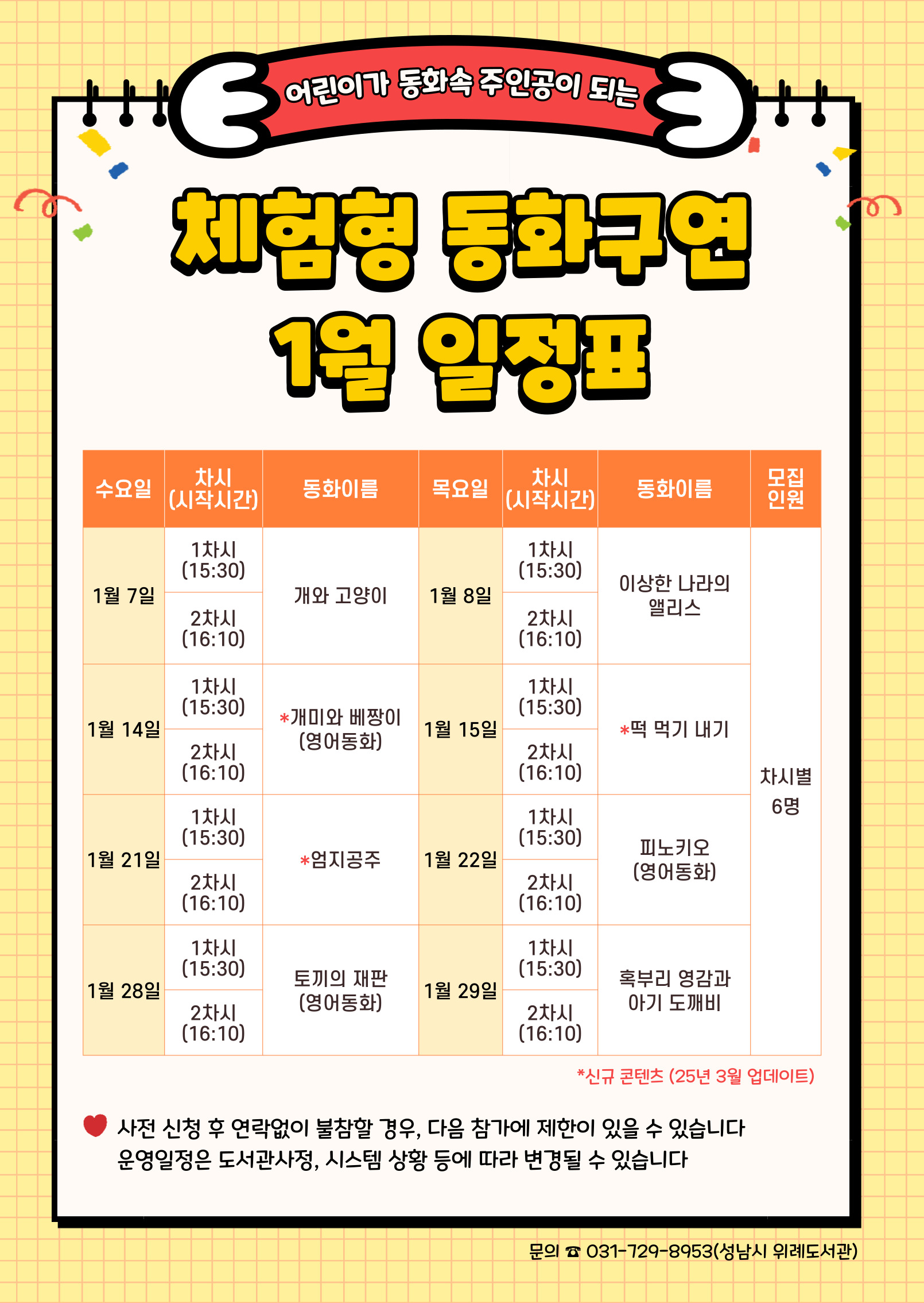 수요일 동 화 목요일 동 화 인 원 1월 7일 1차 개와 고양이 1월 8일 1차 이상한 나라의 앨리스 각 6명 2차 2차 1월 14일 1차 개미와 베짱이 (영어동화) 1월 15일 1차 떡 먹기 내기 2차 2차 1월 21일 1차 엄지공주 1월 22일 1차 피노키오 (영어동화) 2차 2차 1월 28일 1차 토끼의 재판 (영어동화) 1월 29일 1차 혹부리 영감과 아기 도깨비 2차 2차 ★ 접수 시 유의사항 ☆ 배움숲 홈페이지에 회원가입이 되어 있어야 합니다. ☆ 반드시 수강할 어린이 ID로 신청하여 주시기 바랍니다. ☆ 상기 일정 및 내용은 사정에 따라 변경될 수 있습니다. ☆ 사전 신청 후 연락없이 불참할 경우, 다음 참가에 제한이 있을 수 있습니다. 운영일정은 도서관 사정, 시스템 상황 등에 따라 변경될 수 있습니다. ☆ 수업시간은 대개 30~40분 내외입니다. 운영 컨텐츠에 따라 운영시간에 다소 차이가 있을 수 있습니다.