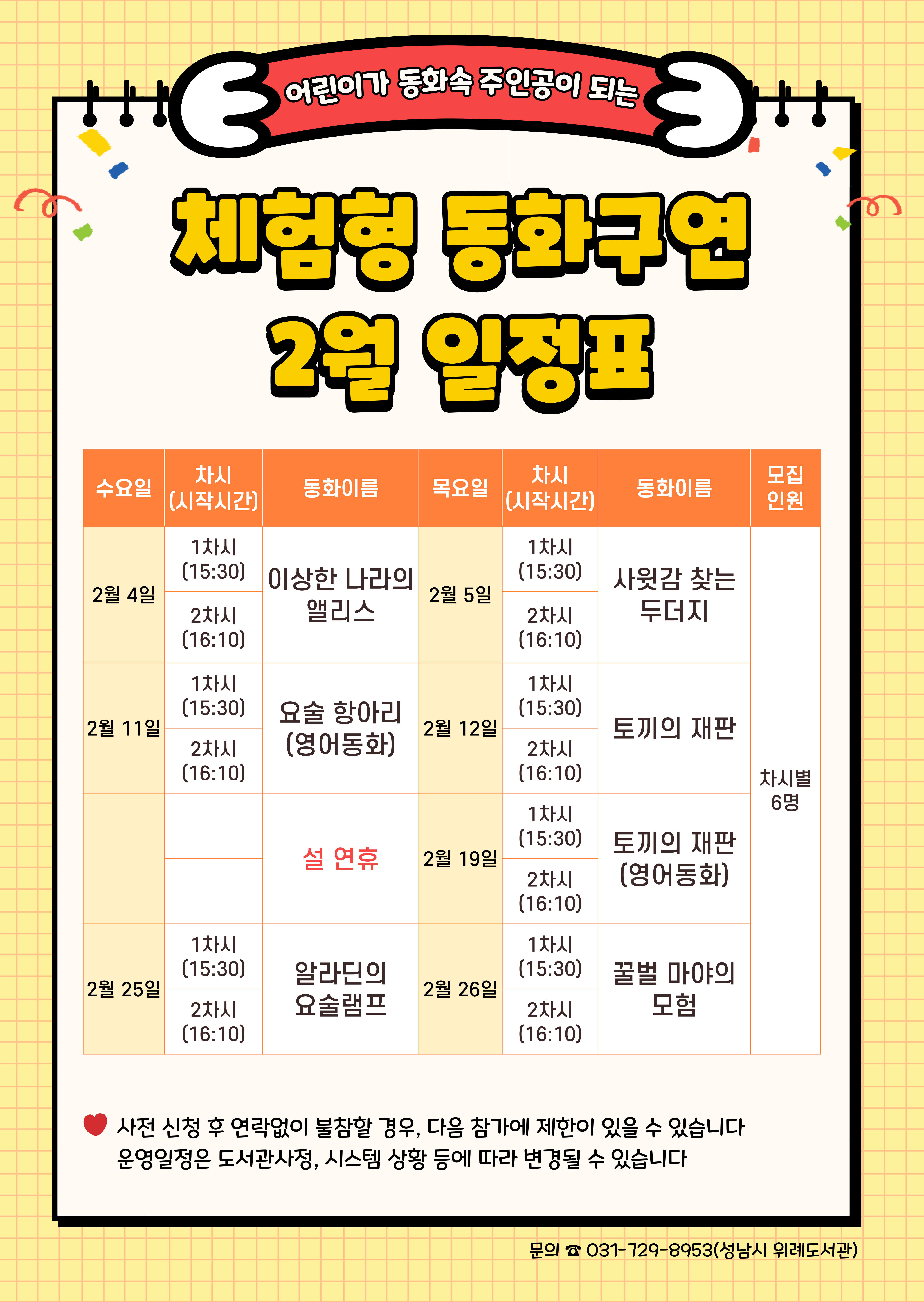  수요일	동 화	목요일	동 화	인 원 2월 4일	1차	이상한 나라의 앨리스	2월 5일	1차	사윗감 찾는 두더지	각 6명 2차	2차 2월 11일	1차	요술 항아리 (영어동화)	2월 12일	1차	토끼의 재판 2차	2차 2월 18일	 설 연휴	2월 19일	1차	토끼의 재판 (영어동화)  2차 2월 25일	1차	알라딘의 요술램프	2월 26일	1차	꿀벌 마야의 모험 2차	2차  신청 시 유의사항 ☆ 배움숲 홈페이지에 회원가입이 되어있어야 합니다. ☆ 반드시 수강할 어린이 계정으로 신청하여주시기 바랍니다. ☆ 일정 및 내용은 사정에 따라 변경될 수 있습니다. ☆ 신청 후 연락 없이 불참할 경우 다음 참가에 제한이 있을 수 있습니다.