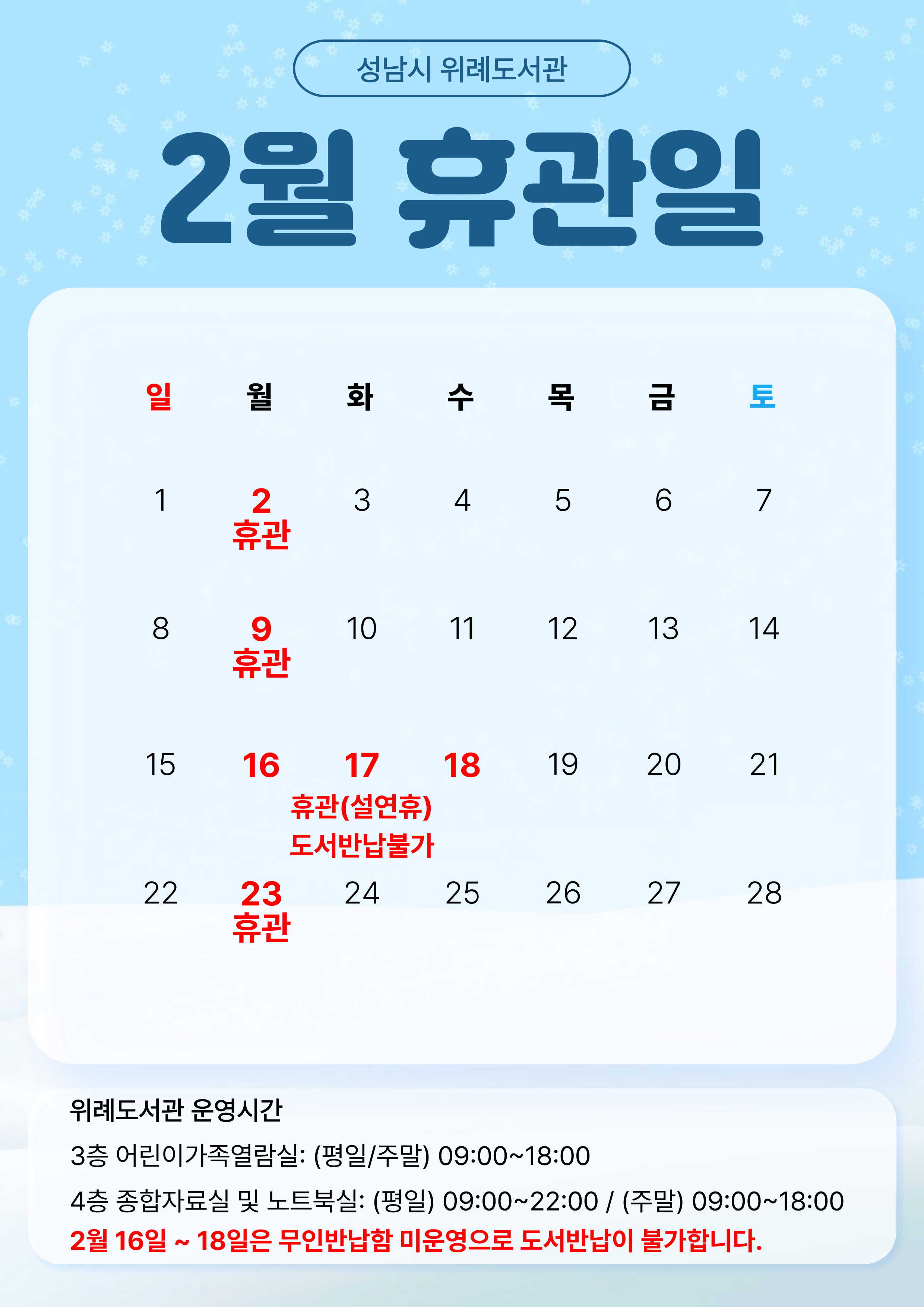 2026년 2월 위례도서관 휴관일 안내 ○ 전체휴관: 매주 월요일, 2월 16일~18일(설연휴) 휴관 ※ 매주 월요일, 법정공휴일(일요일 제외) 전체휴관 ○ 휴관일 도서반납은 1층 무인반납함을 이용하시기 바랍니다. ※ 2월 16일~18일(설연휴)은 무인반납함 미운영으로 도서반납이 불가하오니 이용에 유의하시기 바랍니다. - 도서반납 불가 기간: 2026. 2. 15.(일) 17:00 ~ 2026. 2. 19.(목) 09:00 ○ 운영시간 - 어린이가족열람실(평일/주말): 09:00 ~ 18:00 - 종합자료실 및 노트북실 (평일): 09:00 ~ 22:00 - 종합자료실 및 노트북실 (주말): 09:00 ~ 18:00 ※ 주말에는 노트북실도 18시까지만 운영합니다. 이용에 착오 없으시기 바랍니다.