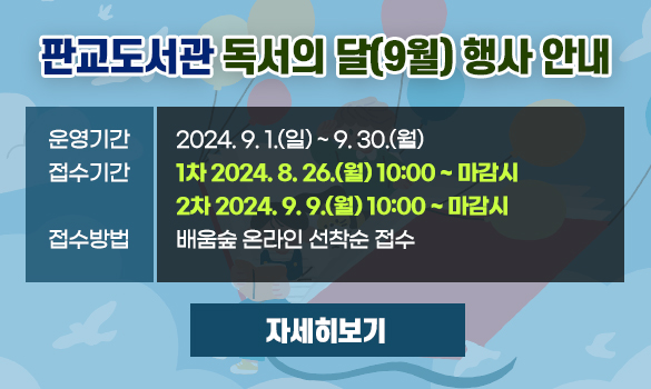 판교도서관 독서의 달(9월) 행사 안내

운영기간: 2024. 9. 1.(일) ~ 9. 30.(월)
접수기간: 1차 2024. 8. 26.(월) 10:00 ~ 마감시
         2차 2024. 9. 9.(월) 10:00 ~ 마감시

접수방법: 배움숲 온라인 선착순 접수