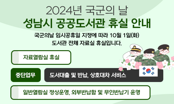 <2024년 국군의 날 성남시 공공도서관 휴실 안내>
국군의날 임시공휴일 지정에 따라 10월 1일(화) 도서관 전체 자료실 휴실입니다.

☞ 자료열람실 휴실
중단업무: 도서대출 및 반납, 상호대차 서비스
☞ 일반열람실 정상운영, 외부반납함 및 무인반납기 운영