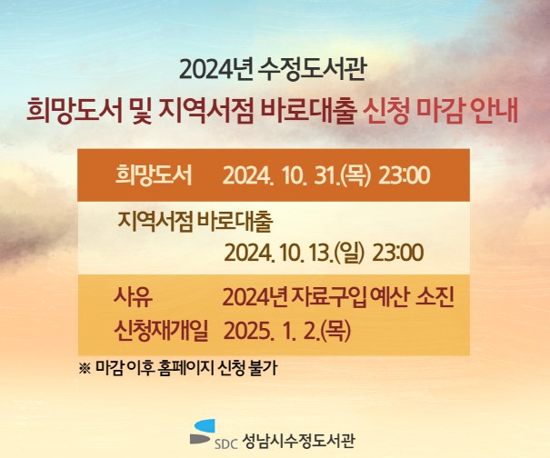 2024년 수정도서관 희망도서 및 지역서점 바로대출 신청 마감 안내 (※마감 이후 홈페이지 신청 불가)

희망도서 마감일시 |  2024. 10. 31.(목) 23:00
지역서점 바로대출 마감일시 |  2024. 10. 13.(일) 23:00
사   유 | 자료 구입 예산 소진
신청재개일 | 2025. 1. 2.(목)

한 해 동안 수정도서관 희망도서 및 지역서점 바로대출 신청 서비스를 이용해 주셔서 감사합니다.
2025년 더 나은 서비스로 찾아뵙겠습니다. 감사합니다.