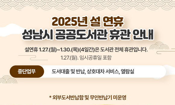 <2025년 설 연휴 성남시 공공도서관 휴관 안내>

설연휴 1.27.(월)~1.30.(목)(4일간)은 도서관 전체 휴관입니다. (1.27.(월). 임시공휴일 포함)
? 중단업무: 도서대출 및 반납, 상호대차 서비스, 열람실
* 외부도서반납함 및 무인반납기 미운영