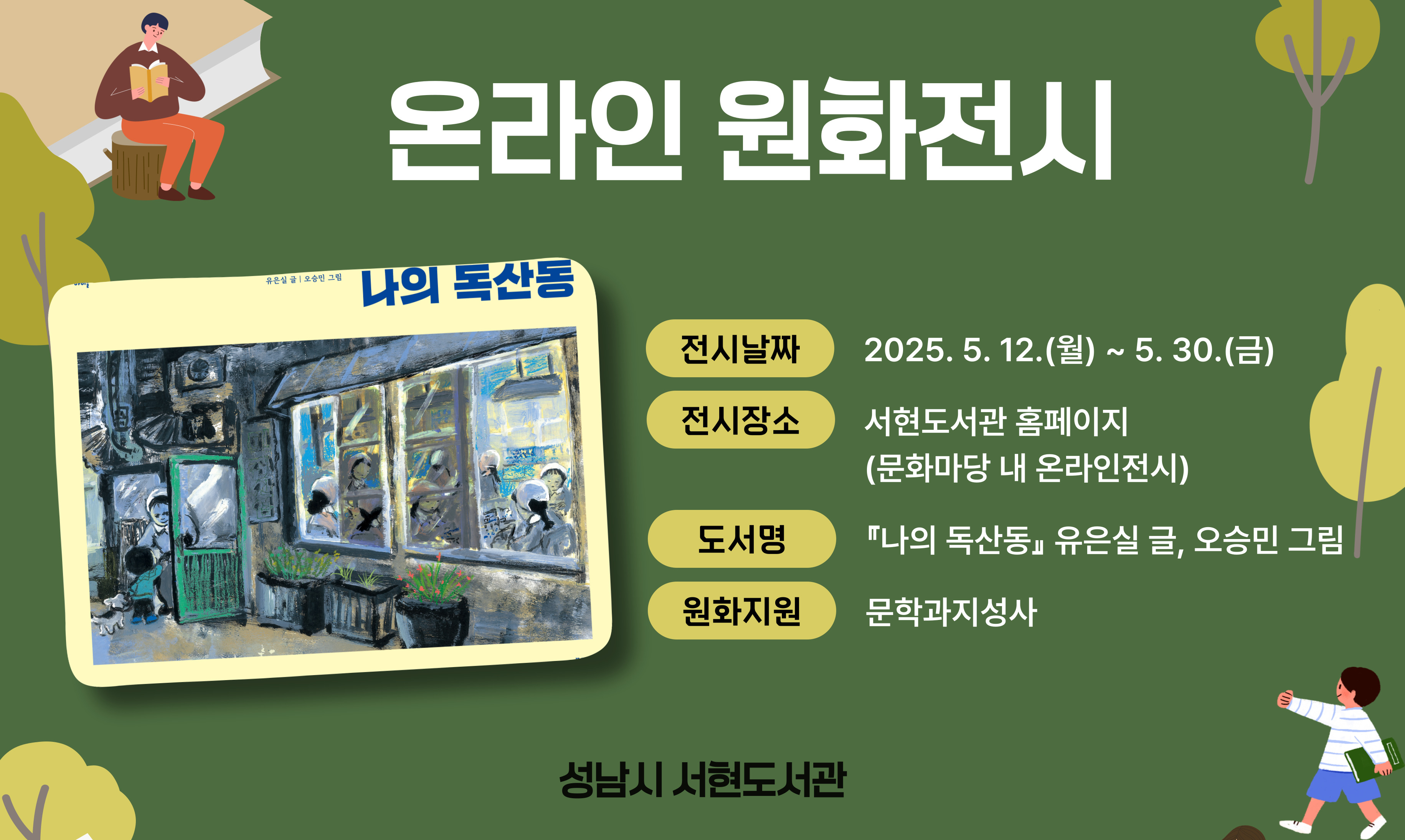 ▶ 도 서 명: 『나의 독산동』 유은실 글, 오승민 그림
▶ 전시날짜: 2025. 5. 12.(월) - 5. 30.(금)
▶ 전시장소: 서현도서관 홈페이지 (문화마당 내 온라인전시) 
   ※ 전시 장소 클릭하면 온라인 원화전시 코너로 연결됩니다.
   ※ 전시기간이 끝나면 책소개만 게시됩니다.
▶ 원화지원: 문학과지성사