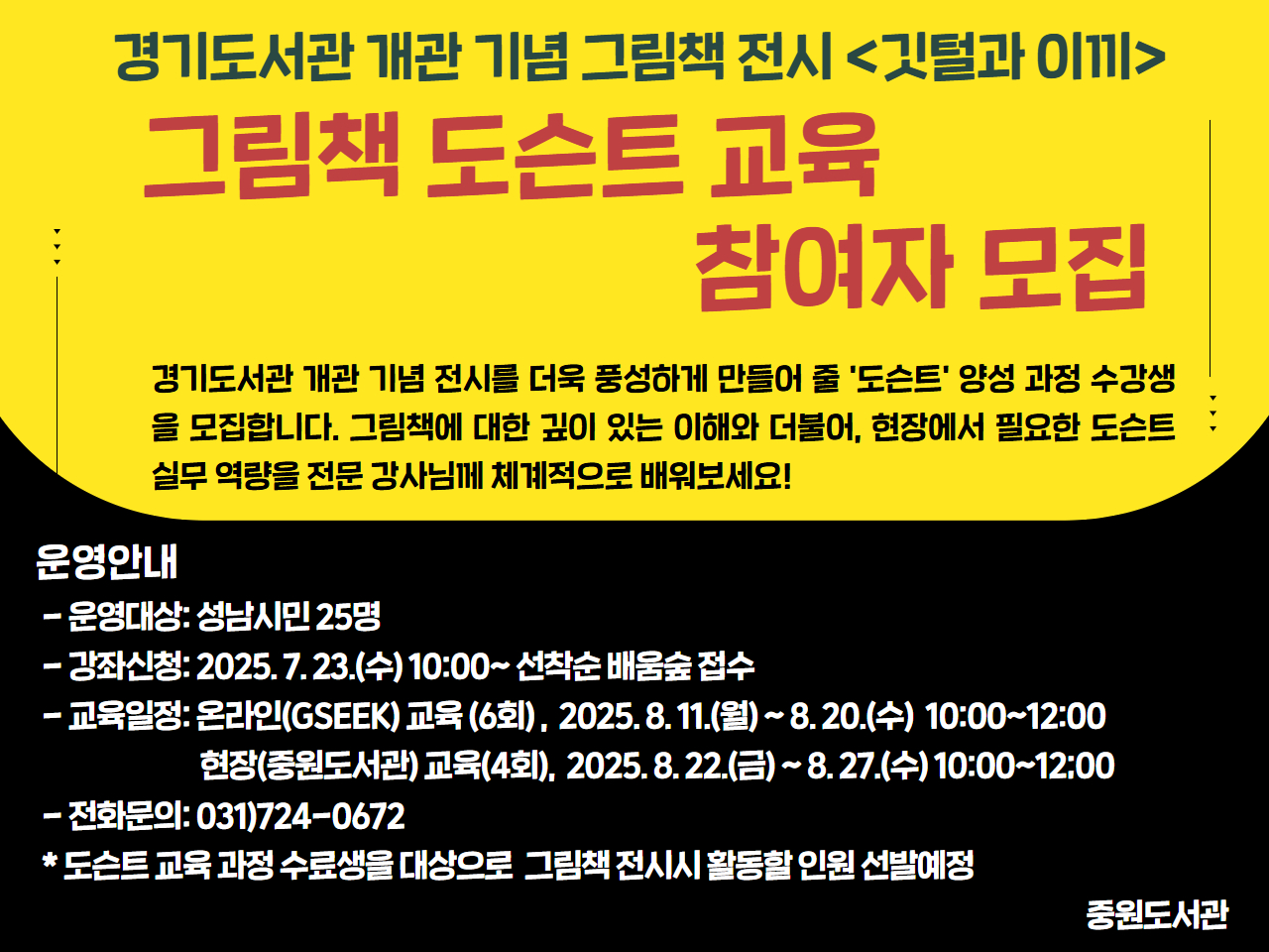 경기도서관 개관 기념 전시를 더욱 풍성하게 만들어 줄 '도슨트' 양성 과정 수강생을 모집합니다. 그림책에 대한 깊이 있는 이해와 더불어, 현장에서 필요한 도슨트 실무 역량을 전문 강사님께 체계적으로 배워보세요!

<운영안내>
- 운영대상: 성남시민 25명
- 강좌신청: 2025. 7. 23.(수) 10:00~ 선착순 배움숲 접수 
- 교육일정: 온라인(GSEEK) 교육 (6회) ,  2025. 8. 11.(월) ~ 8. 20.(수)  10:00~12:00
                 현장(중원도서관) 교육(4회),  2025. 8. 22.(금) ~ 8. 27.(수) 10:00~12:00
- 수료기준: 온라인 교육 4회 이상 및 현장교육 3회 이상 참여 
- 전화문의: 031)724-0672
 
* 온라인과 현장교육 날짜를 잘 확인하여 주시기 바랍니다. 

* 도슨트 교육 과정 수료생을 대상으로 중원도서관에서 8월 27일부터  운영예정인 <깃털과 이끼> 전시 프로그램에서 활동할 도슨트 인원을 선발할 예정입니다.
