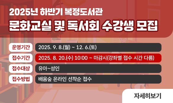 2025년 하반기 복정도서관 
문화교실 및 독서회 수강생 모집

운영기간: 2025. 9. 8.(월) ~ 12. 6.(토)
접수기간: 2025. 8. 20.(수) 10:00 ~ 마감시(강좌별 접수 시간 다름)
접수대상: 유아~성인
접수방법: 배움숲 온라인 선착순 접수