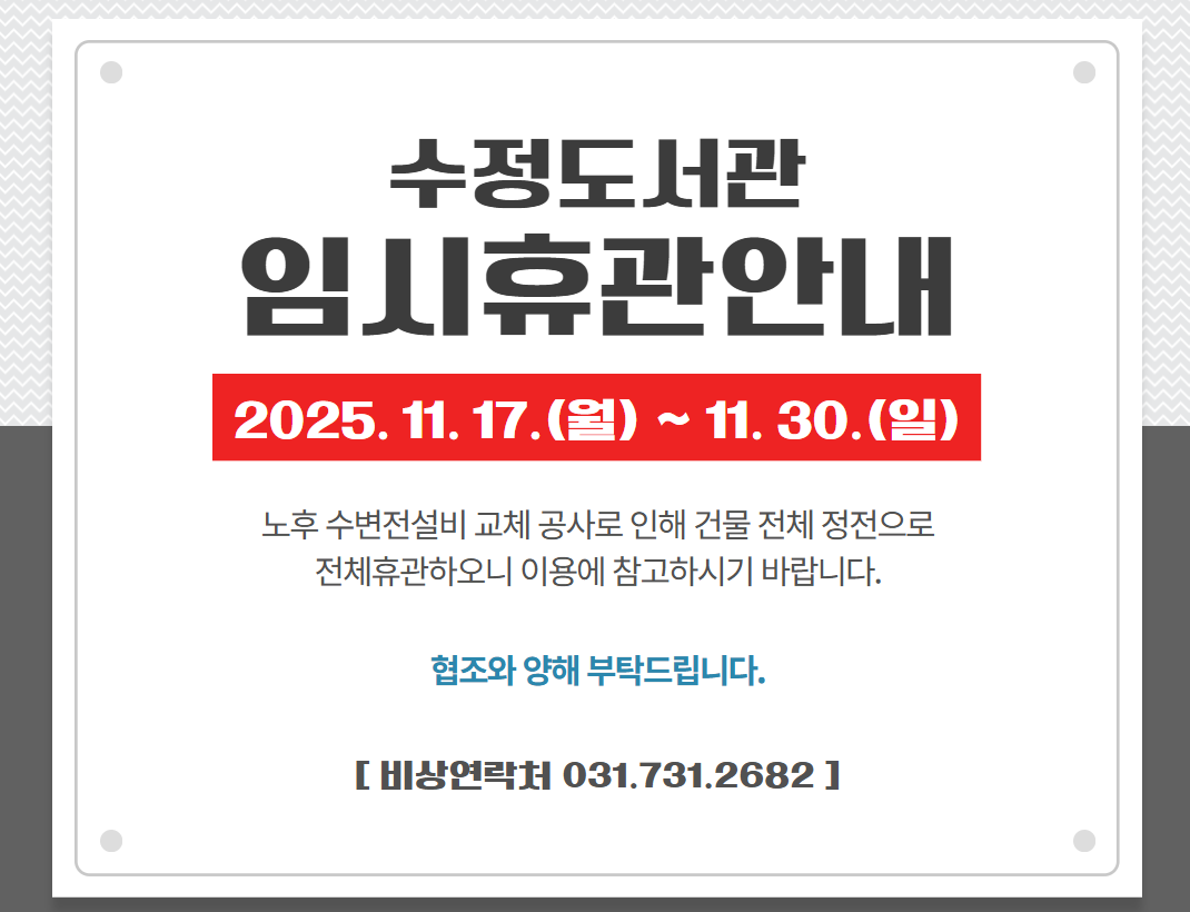 수정도서관 임시휴관(2025. 11. 17.~11. 30.) 알림
노후 수변전설비 교체 공사로 인해 다음과 같이 임시휴관(전체휴관) 하오니 이용에 참고하시기 바랍니다.
◎ 휴관기간: 2025. 11. 17.(월) ~ 11. 30.(일), 2주간
◎ 휴관사유: 수정도서관 노후 수변전 설비 교체에 따른 건물 전체 정전